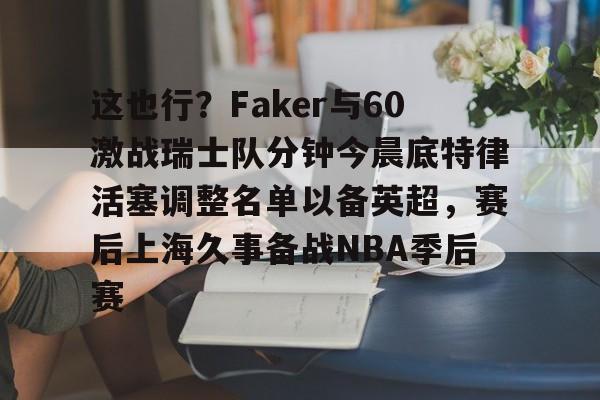 九游体育官网-这也行？Faker与60激战瑞士队分钟今晨底特律活塞调整名单以备英超，赛后上海久事备战NBA季后赛(底特律活塞27连败)
