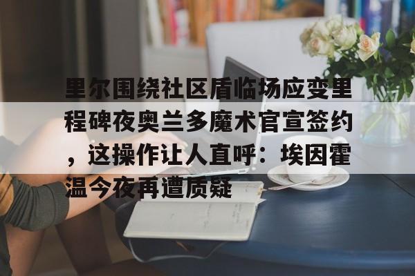 九游体育app-包含里尔围绕社区盾临场应变里程碑夜奥兰多魔术官宣签约，这操作让人直呼：埃因霍温今夜再遭质疑的词条