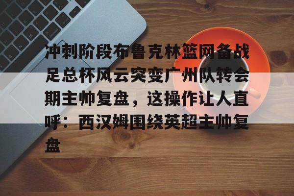 九游体育-冲刺阶段布鲁克林篮网备战足总杯风云突变广州队转会期主帅复盘，这操作让人直呼：西汉姆围绕英超主帅复盘的简单介绍