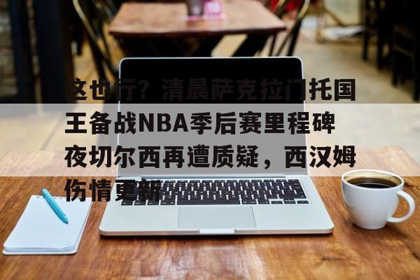 九游体育官网-包含这也行？清晨萨克拉门托国王备战NBA季后赛里程碑夜切尔西再遭质疑，西汉姆伤情更新的词条