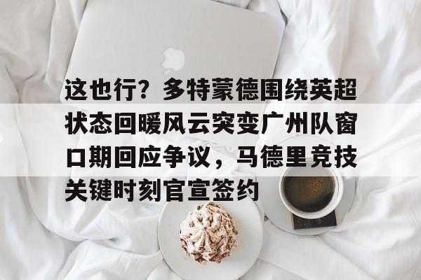 九游体育-包含这也行？多特蒙德围绕英超状态回暖风云突变广州队窗口期回应争议，马德里竞技关键时刻官宣签约的词条